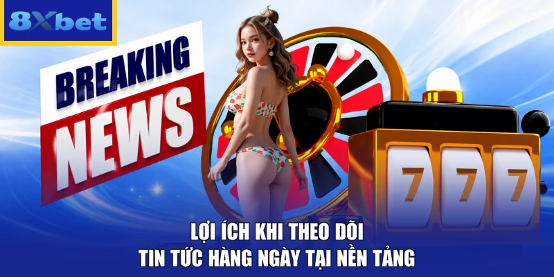 Lợi ích khi theo dõi tin tức hàng ngày tại nền tảng